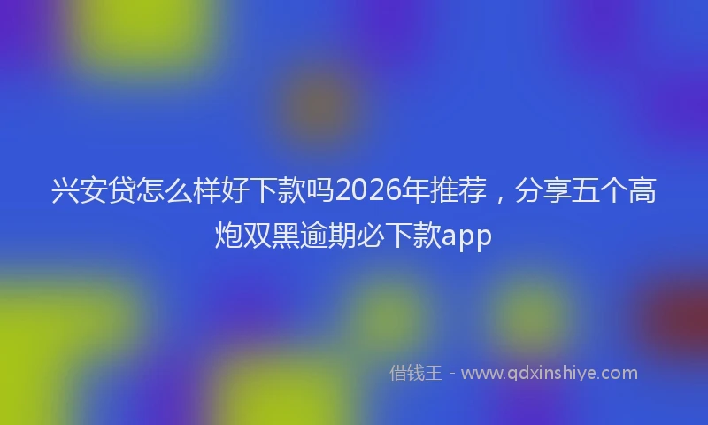 兴安贷怎么样好下款吗2026年推荐，分享五个高炮双黑逾期必下款app
