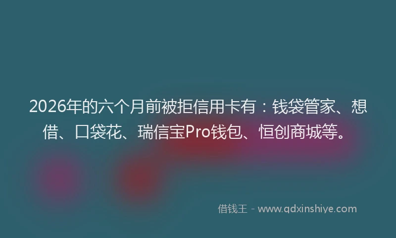 2026年的六个月前被拒信用卡有：钱袋管家、想借、口袋花、瑞信宝Pro钱包、恒创商城等。