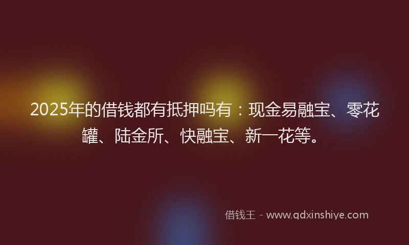2025年的借钱都有抵押吗有：现金易融宝、零花罐、陆金所、快融宝、新一花等。