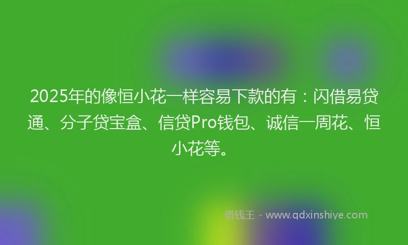 2025年的像恒小花一样容易下款的有：闪借易贷通、分子贷宝盒、信贷Pro钱包、诚信一周花、恒小花等。
