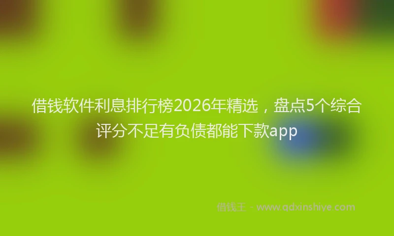借钱软件利息排行榜2026年精选，盘点5个综合评分不足有负债都能下款app