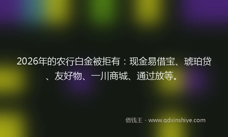 2026年的农行白金被拒有：现金易借宝、琥珀贷、友好物、一川商城、通过放等。
