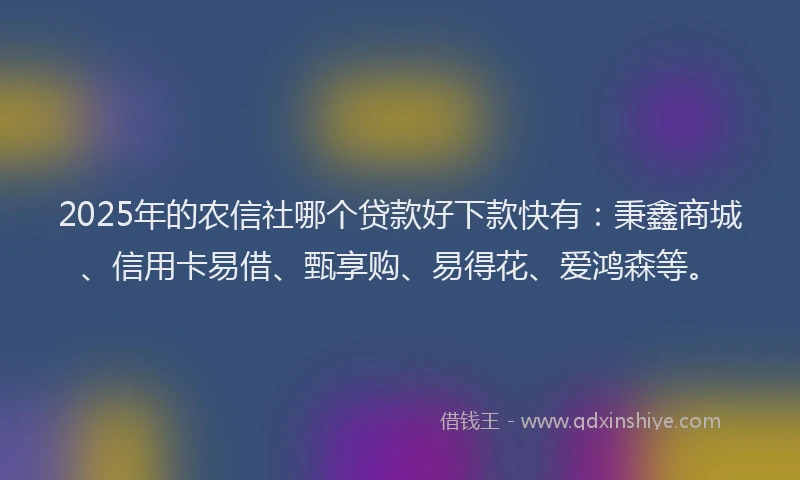 2025年的农信社哪个贷款好下款快有：秉鑫商城、信用卡易借、甄享购、易得花、爱鸿森等。