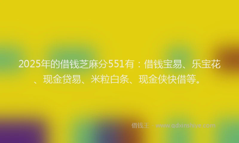 2025年的借钱芝麻分551有：借钱宝易、乐宝花、现金贷易、米粒白条、现金侠快借等。