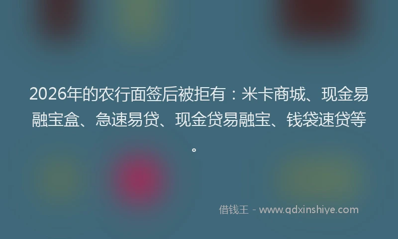 2026年的农行面签后被拒有:米卡商城、现金易融宝盒、急速易贷、现金贷易融宝、钱袋速贷等。