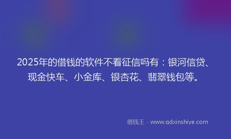 2025年的借钱的软件不看征信吗有：银河信贷、现金快车、小金库、银杏花、翡翠钱包等。