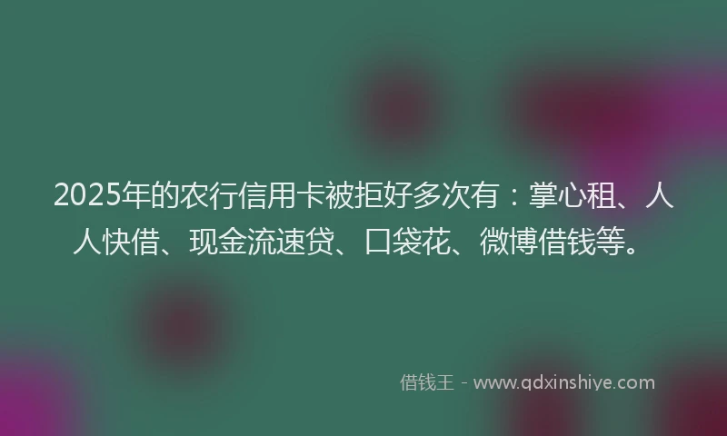2025年的农行信用卡被拒好多次有：掌心租、人人快借、现金流速贷、口袋花、微博借钱等。