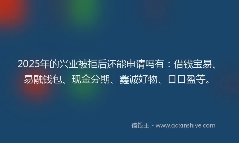 2025年的兴业被拒后还能申请吗有:借钱宝易、易融钱包、现金分期、鑫诚好物、日日盈等。