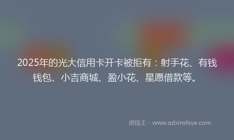 2025年的光大信用卡开卡被拒有：射手花、有钱钱包、小吉商城、盈小花、星愿借款等。