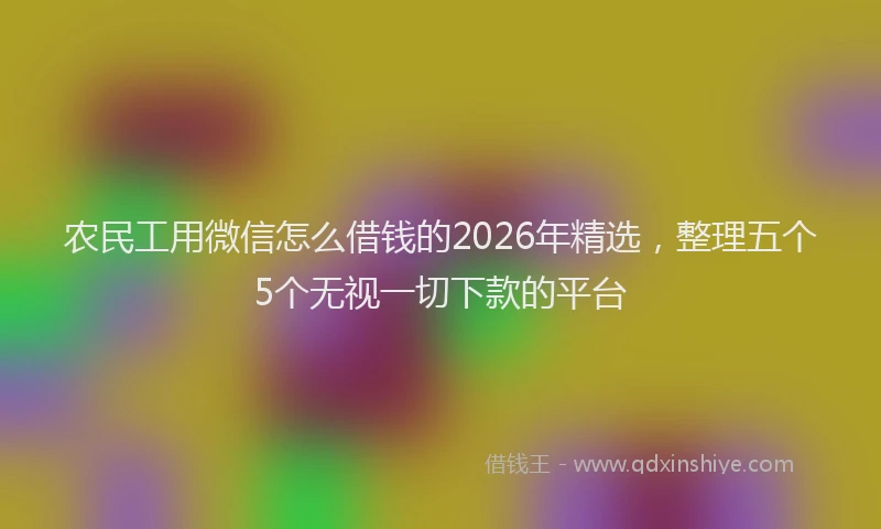 农民工用微信怎么借钱的2026年精选，整理五个5个无视一切下款的平台