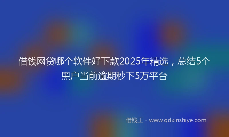 借钱网贷哪个软件好下款2025年精选，总结5个黑户当前逾期秒下5万平台