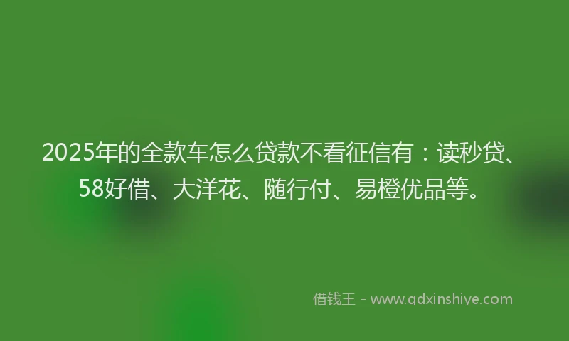 2025年的全款车怎么贷款不看征信有：读秒贷、58好借、大洋花、随行付、易橙优品等。