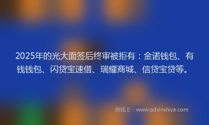 2025年的光大面签后终审被拒有：金诺钱包、有钱钱包、闪贷宝速借、瑞耀商城、信贷宝贷等。
