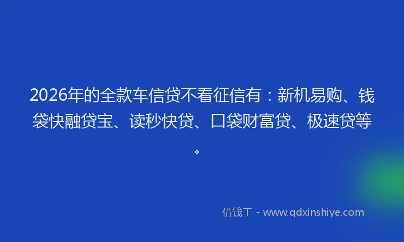 2026年的全款车信贷不看征信有：新机易购、钱袋快融贷宝、读秒快贷、口袋财富贷、极速贷等。