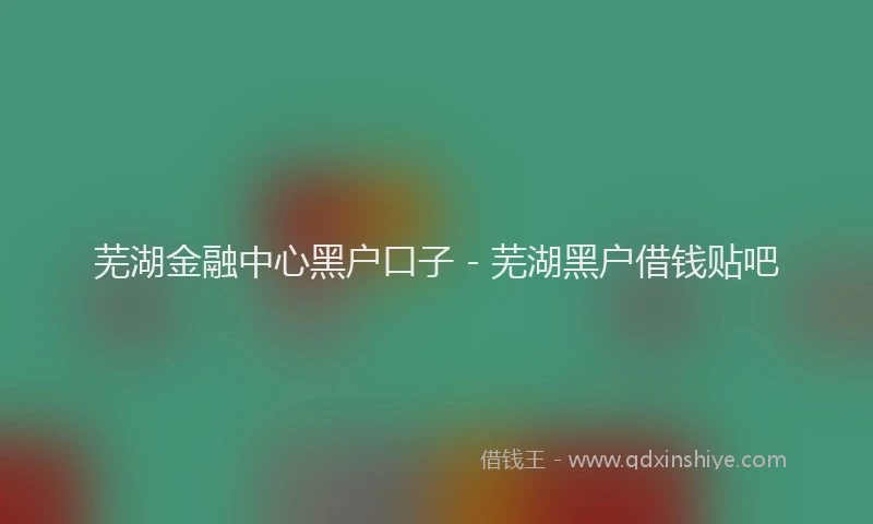 芜湖金融中心黑户口子 - 芜湖黑户借钱贴吧