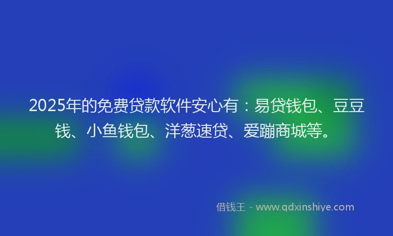 2025年的免费贷款软件安心有：易贷钱包、豆豆钱、小鱼钱包、洋葱速贷、爱蹦商城等。