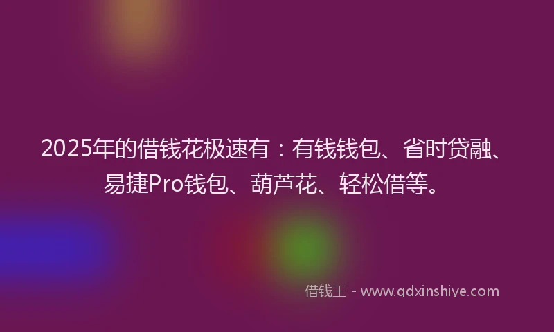 2025年的借钱花极速有：有钱钱包、省时贷融、易捷Pro钱包、葫芦花、轻松借等。