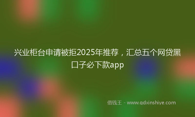 兴业柜台申请被拒2025年推荐，汇总五个网贷黑口子必下款app