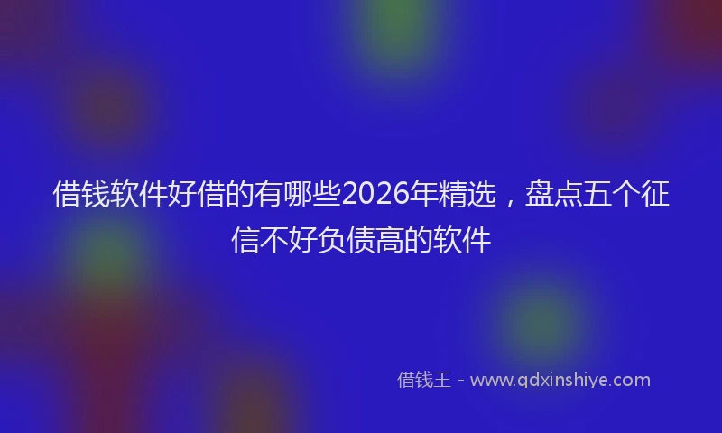 借钱软件好借的有哪些2026年精选,盘点五个征信不好负债高的软件