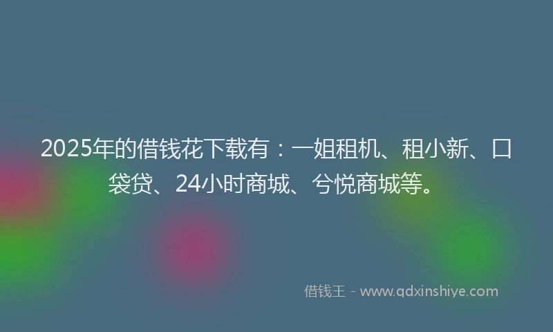 2025年的借钱花下载有：一姐租机、租小新、口袋贷、24小时商城、兮悦商城等。