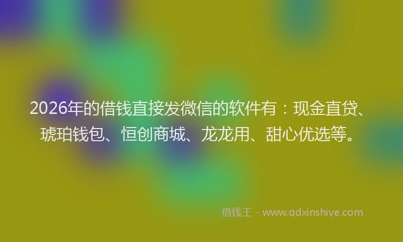 2026年的借钱直接发微信的软件有：现金直贷、琥珀钱包、恒创商城、龙龙用、甜心优选等。