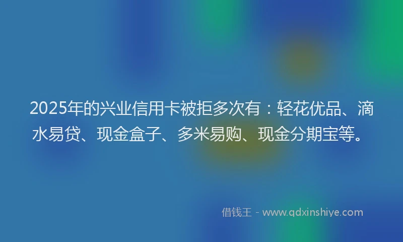 2025年的兴业信用卡被拒多次有：轻花优品、滴水易贷、现金盒子、多米易购、现金分期宝等。