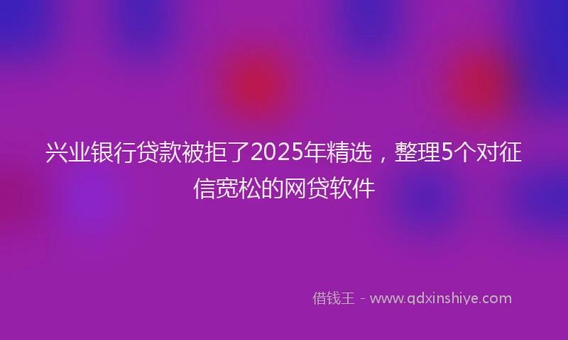 兴业银行贷款被拒了2025年精选，整理5个对征信宽松的网贷软件