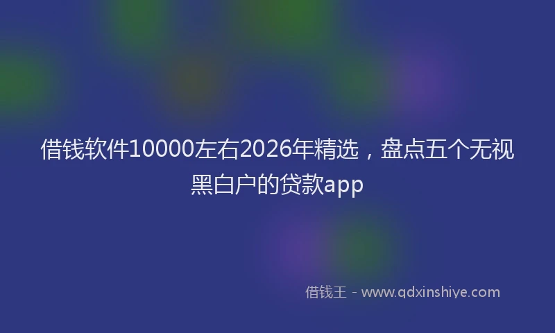借钱软件10000左右2026年精选，盘点五个无视黑白户的贷款app