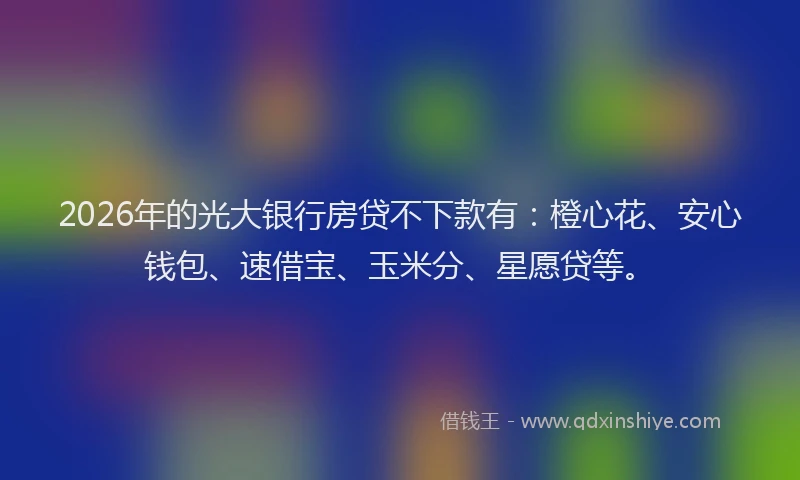 2026年的光大银行房贷不下款有：橙心花、安心钱包、速借宝、玉米分、星愿贷等。