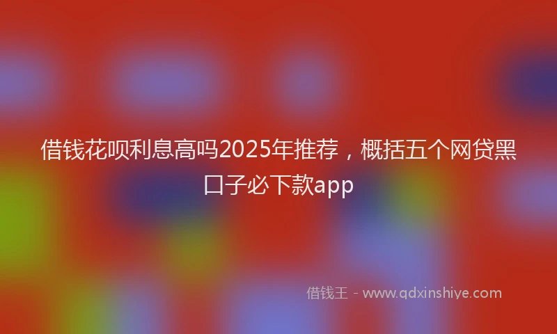 借钱花呗利息高吗2025年推荐，概括五个网贷黑口子必下款app