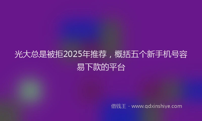 光大总是被拒2025年推荐，概括五个新手机号容易下款的平台