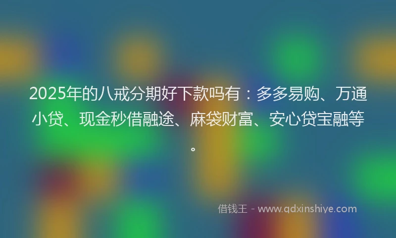 2025年的八戒分期好下款吗有：多多易购、万通小贷、现金秒借融途、麻袋财富、安心贷宝融等。