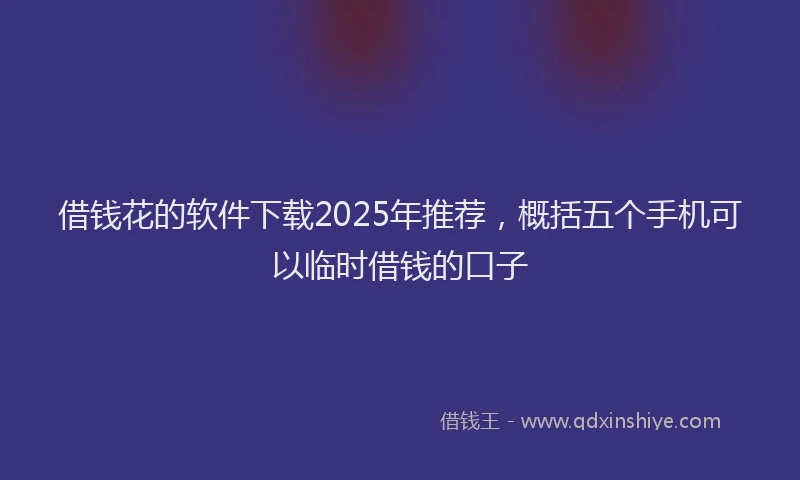 借钱花的软件下载2025年推荐，概括五个手机可以临时借钱的口子