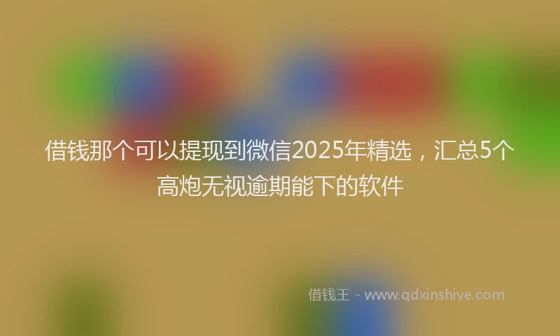 借钱那个可以提现到微信2025年精选，汇总5个高炮无视逾期能下的软件