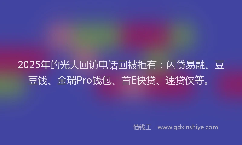 2025年的光大回访电话回被拒有：闪贷易融、豆豆钱、金瑞Pro钱包、首E快贷、速贷侠等。