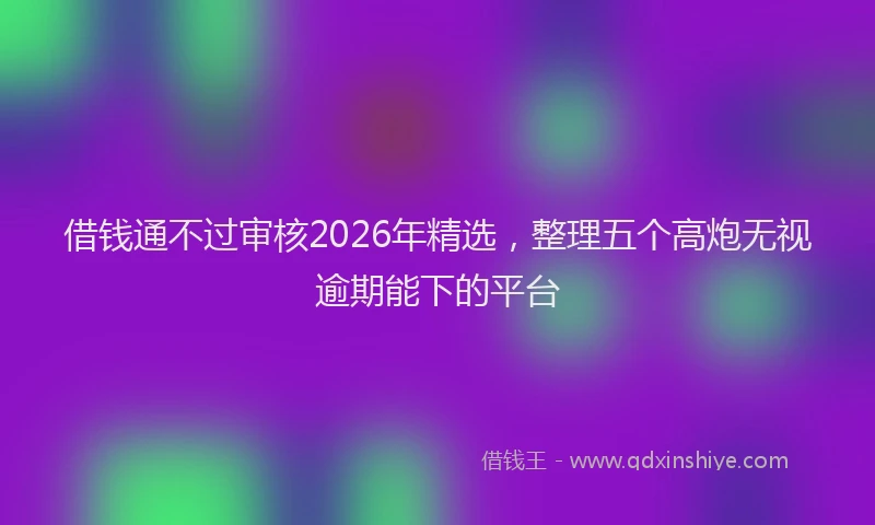 借钱通不过审核2026年精选,整理五个高炮无视逾期能下的平台