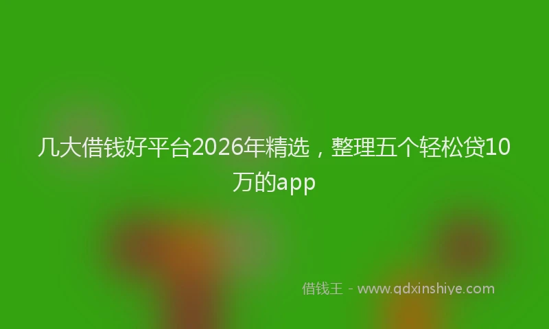 几大借钱好平台2026年精选,整理五个轻松贷10万的app