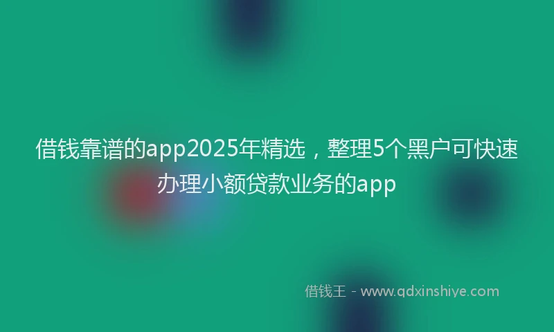 借钱靠谱的app2025年精选，整理5个黑户可快速办理小额贷款业务的app