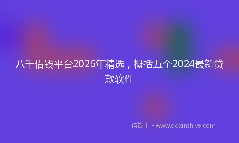 八千借钱平台2026年精选，概括五个2024最新贷款软件