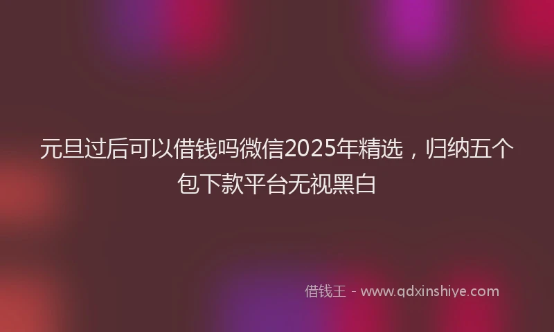 元旦过后可以借钱吗微信2025年精选，归纳五个包下款平台无视黑白