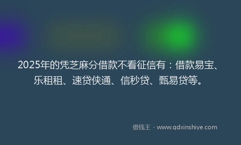 2025年的凭芝麻分借款不看征信有：借款易宝、乐租租、速贷侠通、信秒贷、甄易贷等。