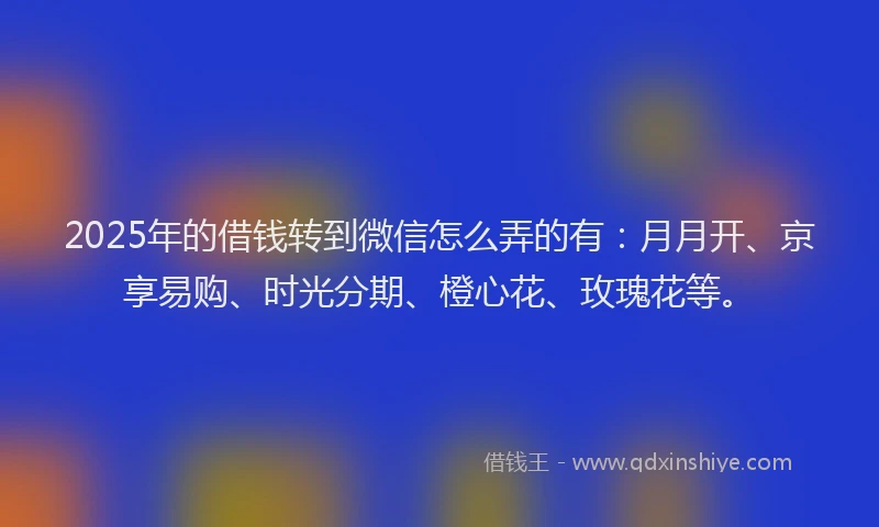 2025年的借钱转到微信怎么弄的有：月月开、京享易购、时光分期、橙心花、玫瑰花等。
