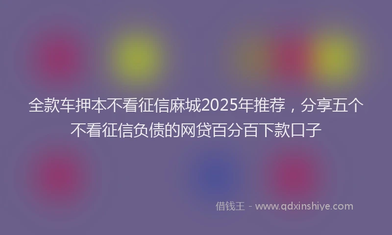 全款车押本不看征信麻城2025年推荐，分享五个不看征信负债的网贷百分百下款口子