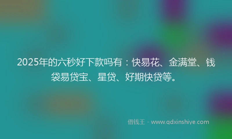 2025年的六秒好下款吗有:快易花、金满堂、钱袋易贷宝、星贷、好期快贷等。