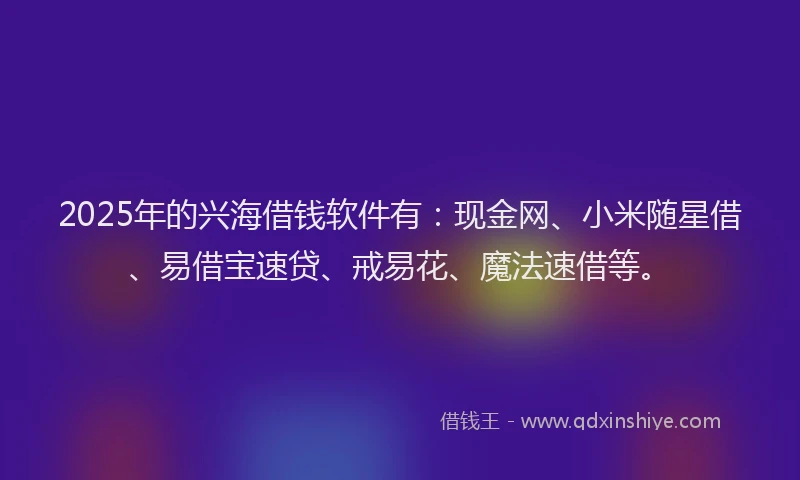 2025年的兴海借钱软件有：现金网、小米随星借、易借宝速贷、戒易花、魔法速借等。