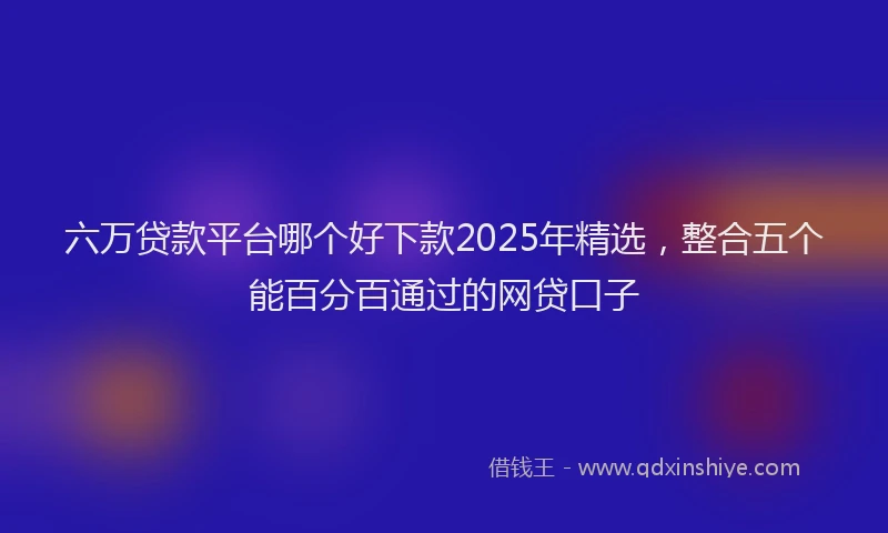 六万贷款平台哪个好下款2025年精选，整合五个能百分百通过的网贷口子