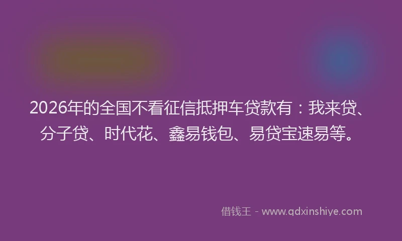 2026年的全国不看征信抵押车贷款有：我来贷、分子贷、时代花、鑫易钱包、易贷宝速易等。