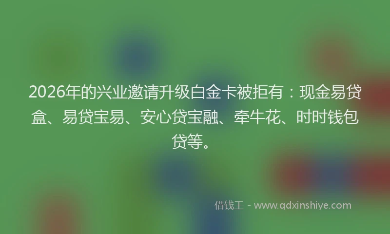 2026年的兴业邀请升级白金卡被拒有：现金易贷盒、易贷宝易、安心贷宝融、牵牛花、时时钱包贷等。