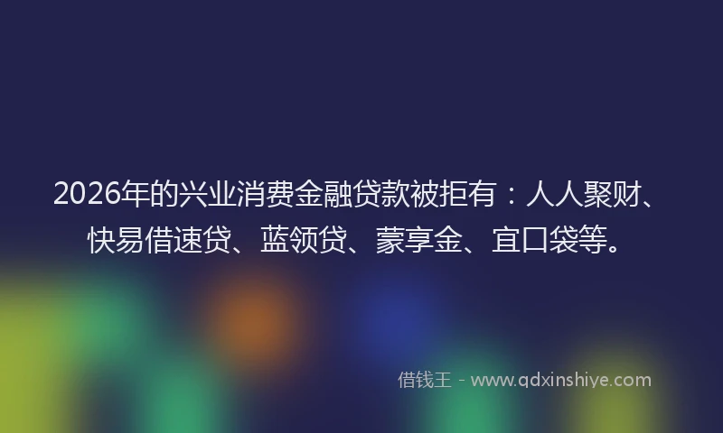 2026年的兴业消费金融贷款被拒有：人人聚财、快易借速贷、蓝领贷、蒙享金、宜口袋等。
