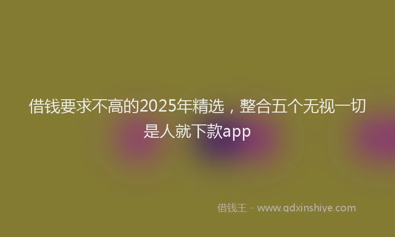 借钱要求不高的2025年精选，整合五个无视一切是人就下款app